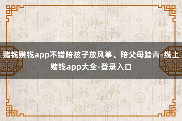 赌钱赚钱app不错陪孩子放风筝、陪父母踏青-线上赌钱app大全-登录入口