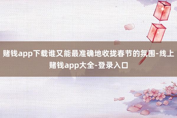 赌钱app下载谁又能最准确地收拢春节的氛围-线上赌钱app大全-登录入口