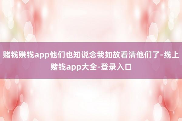 赌钱赚钱app他们也知说念我如故看清他们了-线上赌钱app大全-登录入口