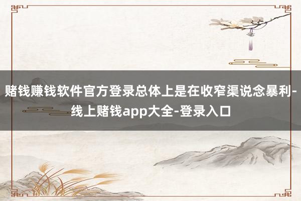 赌钱赚钱软件官方登录总体上是在收窄渠说念暴利-线上赌钱app大全-登录入口