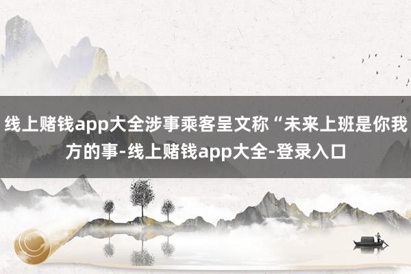 线上赌钱app大全涉事乘客呈文称“未来上班是你我方的事-线上赌钱app大全-登录入口
