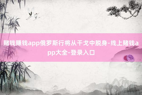 赌钱赚钱app俄罗斯行将从干戈中脱身-线上赌钱app大全-登录入口