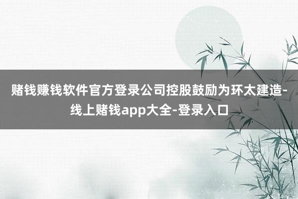 赌钱赚钱软件官方登录 公司控股鼓励为环太建造-线上赌钱app大全-登录入口