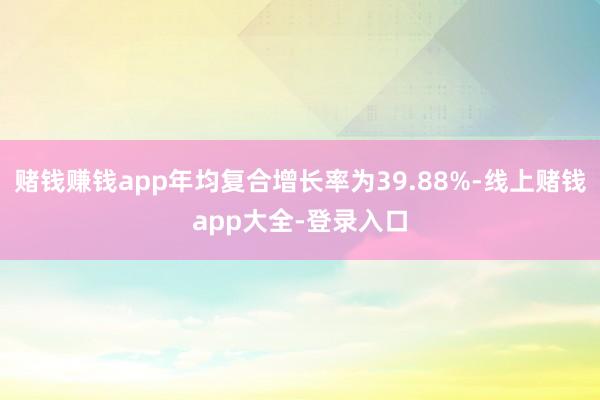 赌钱赚钱app年均复合增长率为39.88%-线上赌钱app大全-登录入口