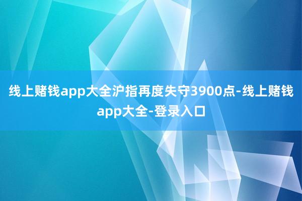 线上赌钱app大全沪指再度失守3900点-线上赌钱app大全-登录入口