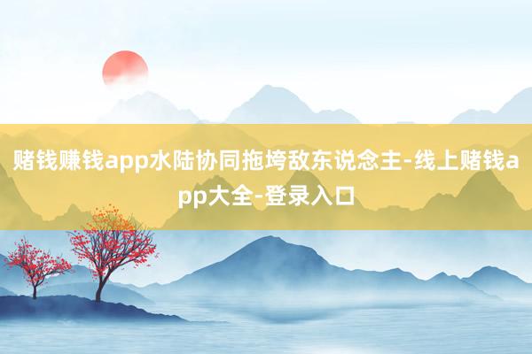 赌钱赚钱app水陆协同拖垮敌东说念主-线上赌钱app大全-登录入口