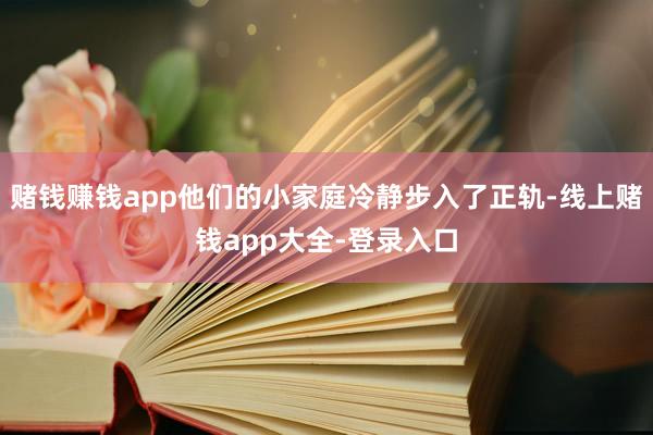 赌钱赚钱app他们的小家庭冷静步入了正轨-线上赌钱app大全-登录入口
