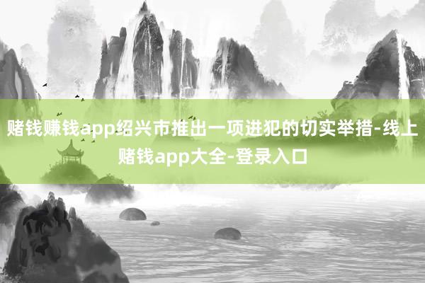 赌钱赚钱app绍兴市推出一项进犯的切实举措-线上赌钱app大全-登录入口