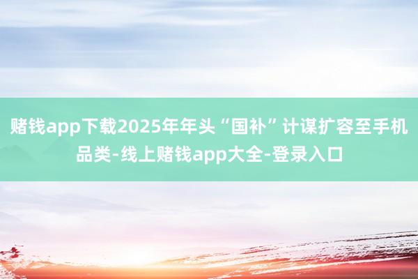 赌钱app下载2025年年头“国补”计谋扩容至手机品类-线上赌钱app大全-登录入口