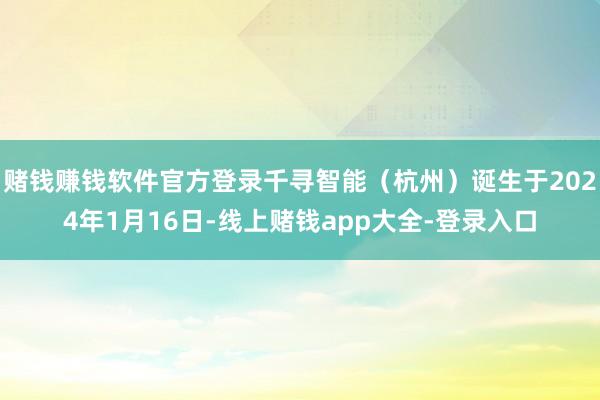 赌钱赚钱软件官方登录千寻智能（杭州）诞生于2024年1月16日-线上赌钱app大全-登录入口