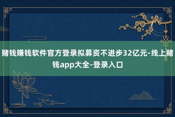赌钱赚钱软件官方登录拟募资不进步32亿元-线上赌钱app大全-登录入口