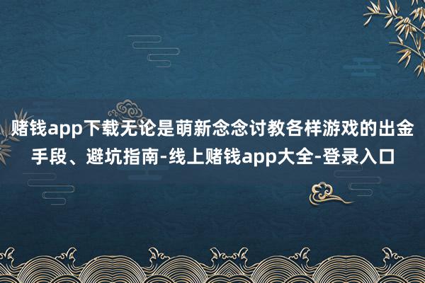 赌钱app下载无论是萌新念念讨教各样游戏的出金手段、避坑指南-线上赌钱app大全-登录入口