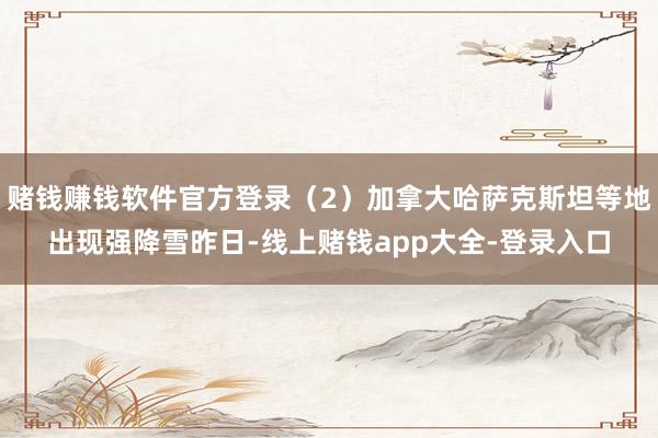 赌钱赚钱软件官方登录（2）加拿大哈萨克斯坦等地出现强降雪昨日-线上赌钱app大全-登录入口