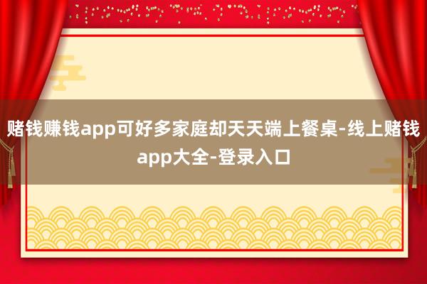 赌钱赚钱app可好多家庭却天天端上餐桌-线上赌钱app大全-登录入口