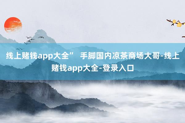 线上赌钱app大全”  手脚国内凉茶商场大哥-线上赌钱app大全-登录入口