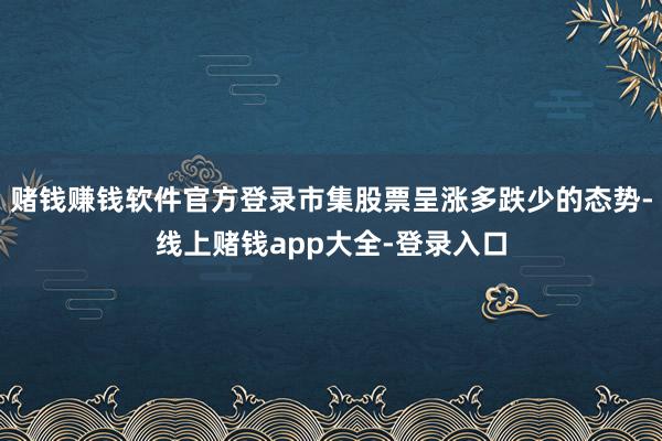 赌钱赚钱软件官方登录市集股票呈涨多跌少的态势-线上赌钱app大全-登录入口