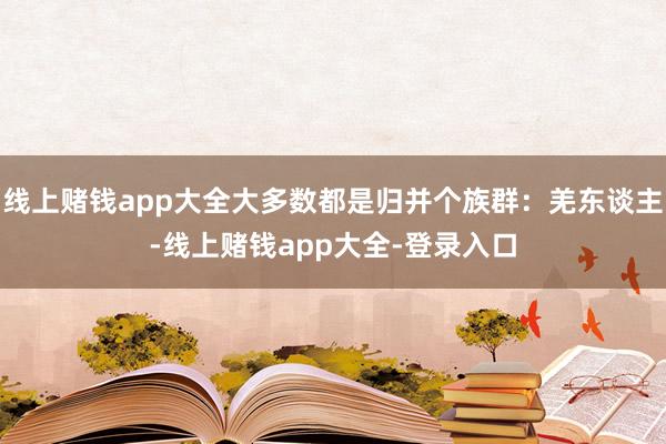线上赌钱app大全大多数都是归并个族群：羌东谈主-线上赌钱app大全-登录入口
