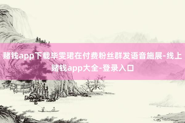 赌钱app下载毕雯珺在付费粉丝群发语音施展-线上赌钱app大全-登录入口