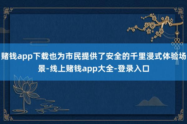 赌钱app下载也为市民提供了安全的千里浸式体验场景-线上赌钱app大全-登录入口