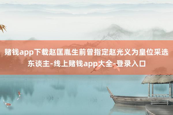 赌钱app下载赵匡胤生前曾指定赵光义为皇位采选东谈主-线上赌钱app大全-登录入口