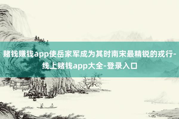 赌钱赚钱app使岳家军成为其时南宋最精锐的戎行-线上赌钱app大全-登录入口