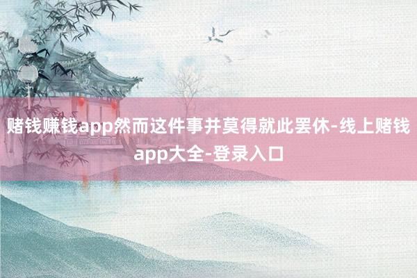 赌钱赚钱app然而这件事并莫得就此罢休-线上赌钱app大全-登录入口