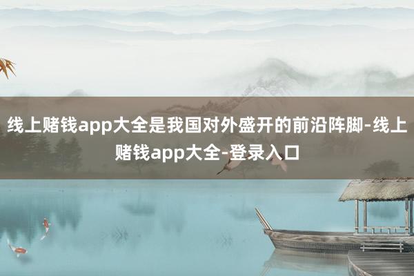 线上赌钱app大全是我国对外盛开的前沿阵脚-线上赌钱app大全-登录入口