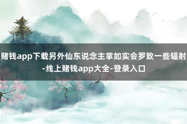 赌钱app下载另外仙东说念主掌如实会罗致一些辐射-线上赌钱app大全-登录入口
