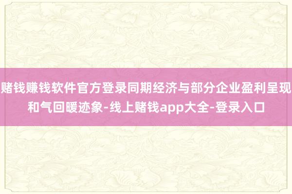 赌钱赚钱软件官方登录同期经济与部分企业盈利呈现和气回暖迹象-线上赌钱app大全-登录入口