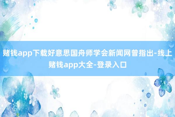 赌钱app下载好意思国舟师学会新闻网曾指出-线上赌钱app大全-登录入口