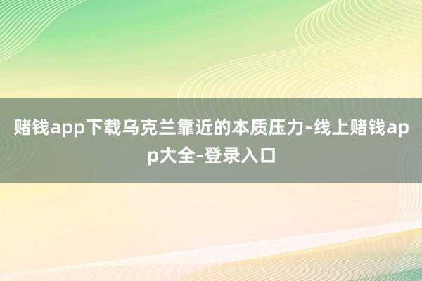 赌钱app下载乌克兰靠近的本质压力-线上赌钱app大全-登录入口