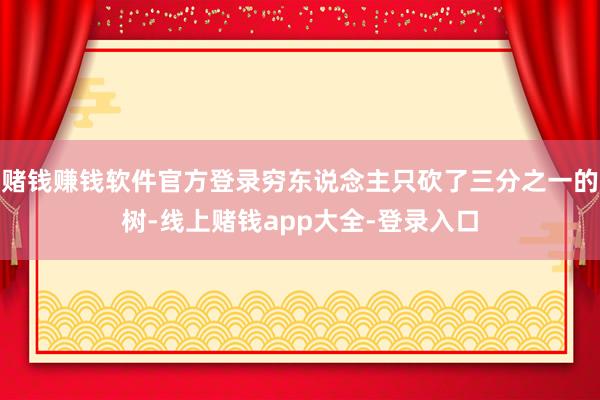 赌钱赚钱软件官方登录穷东说念主只砍了三分之一的树-线上赌钱app大全-登录入口