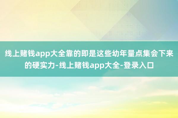 线上赌钱app大全靠的即是这些幼年量点集会下来的硬实力-线上赌钱app大全-登录入口