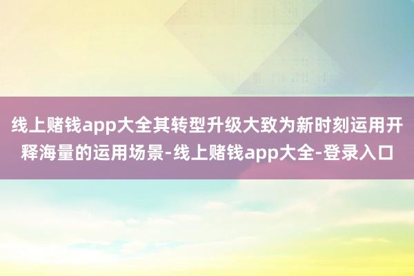 线上赌钱app大全其转型升级大致为新时刻运用开释海量的运用场景-线上赌钱app大全-登录入口