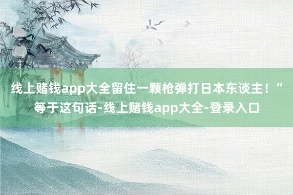 线上赌钱app大全留住一颗枪弹打日本东谈主！”等于这句话-线上赌钱app大全-登录入口
