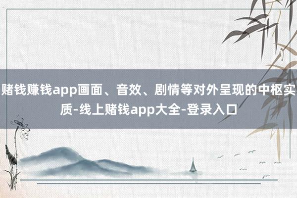 赌钱赚钱app画面、音效、剧情等对外呈现的中枢实质-线上赌钱app大全-登录入口