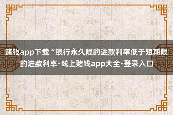 赌钱app下载“银行永久限的进款利率低于短期限的进款利率-线上赌钱app大全-登录入口
