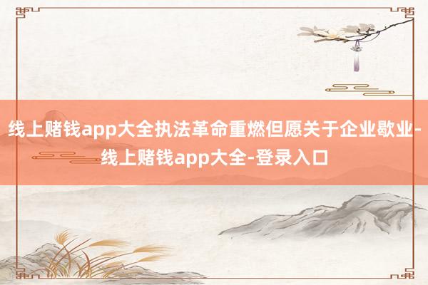 线上赌钱app大全执法革命重燃但愿关于企业歇业-线上赌钱app大全-登录入口