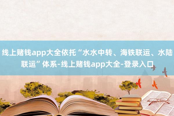 线上赌钱app大全依托“水水中转、海铁联运、水陆联运”体系-线上赌钱app大全-登录入口
