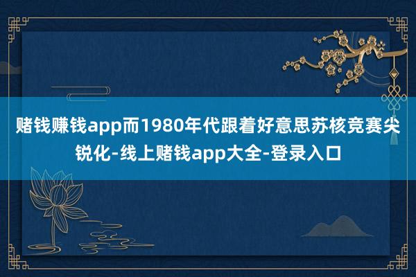 赌钱赚钱app而1980年代跟着好意思苏核竞赛尖锐化-线上赌钱app大全-登录入口