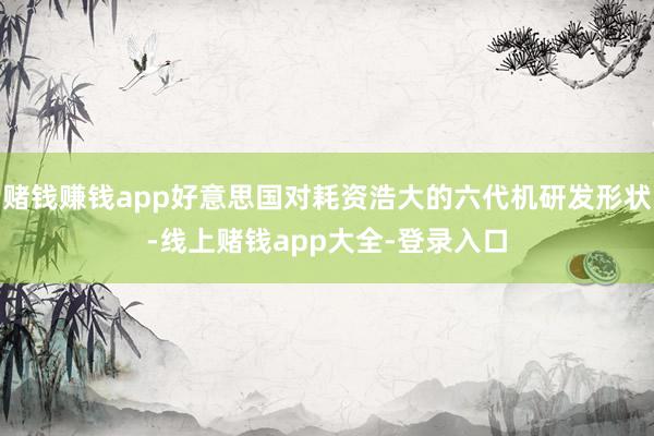 赌钱赚钱app好意思国对耗资浩大的六代机研发形状-线上赌钱app大全-登录入口