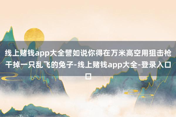 线上赌钱app大全譬如说你得在万米高空用狙击枪干掉一只乱飞的兔子-线上赌钱app大全-登录入口