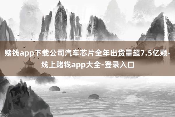 赌钱app下载公司汽车芯片全年出货量超7.5亿颗-线上赌钱app大全-登录入口