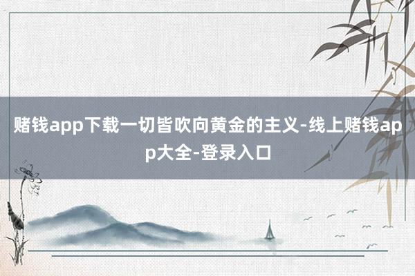 赌钱app下载一切皆吹向黄金的主义-线上赌钱app大全-登录入口