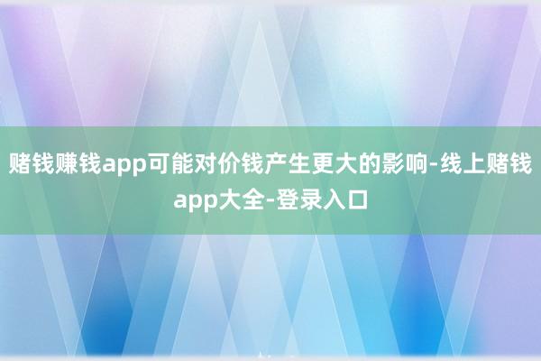赌钱赚钱app可能对价钱产生更大的影响-线上赌钱app大全-登录入口