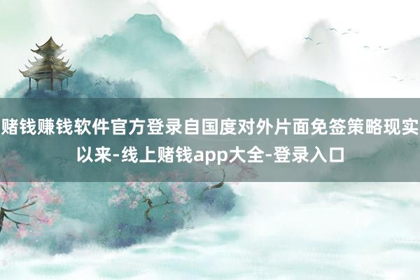 赌钱赚钱软件官方登录自国度对外片面免签策略现实以来-线上赌钱app大全-登录入口