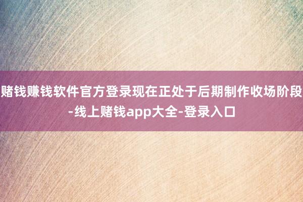 赌钱赚钱软件官方登录现在正处于后期制作收场阶段-线上赌钱app大全-登录入口