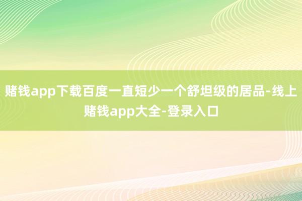 赌钱app下载百度一直短少一个舒坦级的居品-线上赌钱app大全-登录入口