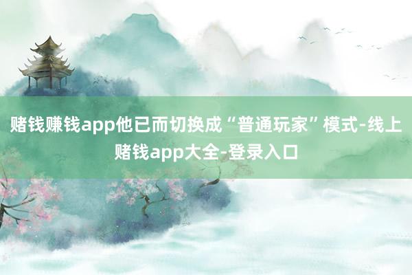 赌钱赚钱app他已而切换成“普通玩家”模式-线上赌钱app大全-登录入口