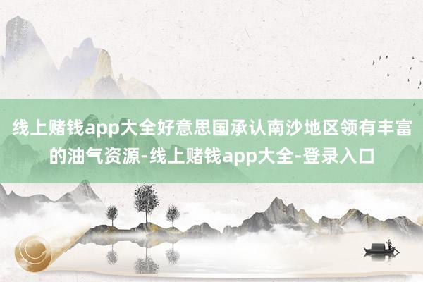 线上赌钱app大全好意思国承认南沙地区领有丰富的油气资源-线上赌钱app大全-登录入口